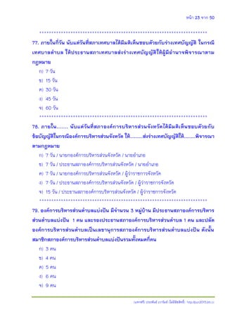หน้า 23 จาก 50
(แจกฟรี) ประพันธ์ เวารัมย์ (ไม่มีลิขสิทธิ์) http://pun2013.bth.cc
**********************************************************************
77. ภายในกี่วัน นับแต่วันที่สภาเทศบาลได้มีมติเห็นชอบดัวยกับร่างเทศบัญญัติ ในกรณี
เทศบาลตาบล ให้ประธานสภาเทศบาลส่งร่างเทศบัญญัติให้ผู้มีอานาจพิจารณาตาม
กฎหมาย
ก) 7 วัน
ข) 15 วัน
ค) 30 วัน
ง) 45 วัน
จ) 60 วัน
**********************************************************************
78. ภายใน....... นับแต่วันที่สภาองค์การบริหารส่วนจังหวัดได้มีมติเห็นชอบดัวยกับ
ข้อบัญญัติในกรณีองค์การบริหารส่วนจังหวัด ให้.........ส่งร่างเทศบัญญัติให้........พิจารณา
ตามกฎหมาย
ก) 7 วัน / นายกองค์การบริหารส่วนจังหวัด / นายอาเภอ
ข) 7 วัน / ประธานสภาองค์การบริหารส่วนจังหวัด / นายอาเภอ
ค) 7 วัน / นายกองค์การบริหารส่วนจังหวัด / ผู้ว่าราชการจังหวัด
ง) 7 วัน / ประธานสภาองค์การบริหารส่วนจังหวัด / ผู้ว่าราชการจังหวัด
จ) 15 วัน / ประธานสภาองค์การบริหารส่วนจังหวัด / ผู้ว่าราชการจังหวัด
**********************************************************************
79. องค์การบริหารส่วนตาบลแบ่งปัน มีจานวน 3 หมู่บ้าน มีประธานสภาองค์การบริหาร
ส่วนตาบลแบ่งปัน 1 คน และรองประธานสภาองค์การบริหารส่วนตาบล 1 คน และปลัด
องค์การบริหารส่วนตาบลเป็นเลขานุการสภาองค์การบริหารส่วนตาบลแบ่งปัน ดังนั้น
สมาชิกสภาองค์การบริหารส่วนตาบลแบ่งปันรวมทั้งหมดกี่คน
ก) 3 คน
ข) 4 คน
ค) 5 คน
ง) 6 คน
จ) 9 คน
 