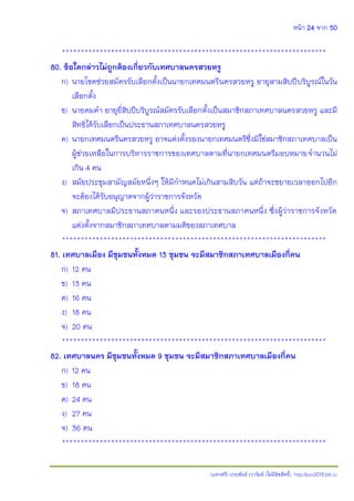 หน้า 24 จาก 50
(แจกฟรี) ประพันธ์ เวารัมย์ (ไม่มีลิขสิทธิ์) http://pun2013.bth.cc
**********************************************************************
80. ข้อใดกล่าวไม่ถูกต้องเกี่ยวกับเทศบาลนครสวยหรู
ก) นายโชคช่วยสมัครรับเลือกตั้งเป็นนายกเทศมนตรีนครสวยหรู อายุสามสิบปีบริบูรณ์ในวัน
เลือกตั้ง
ข) นายคมคา อายุยี่สิบปีบริบูรณ์สมัครรับเลือกตั้งเป็นสมาชิกสภาเทศบาลนครสวยหรู และมี
สิทธิได้รับเลือกเป็นประธานสภาเทศบาลนครสวยหรู
ค) นายกเทศมนตรีนครสวยหรู อาจแต่งตั้งรองนายกเทศมนตรีซึ่งมิใช่สมาชิกสภาเทศบาลเป็น
ผู้ช่วยเหลือในการบริหารราชการของเทศบาลตามที่นายกเทศมนตรีมอบหมายจานวนไม่
เกิน 4 คน
ง) สมัยประชุมสามัญสมัยหนึ่งๆ ให้มีกาหนดไม่เกินสามสิบวัน แต่ถ้าจะขยายเวลาออกไปอีก
จะต้องได้รับอนุญาตจากผู้ว่าราชการจังหวัด
จ) สภาเทศบาลมีประธานสภาคนหนึ่ง และรองประธานสภาคนหนึ่ง ซึ่งผู้ว่าราชการจังหวัด
แต่งตั้งจากสมาชิกสภาเทศบาลตามมติของสภาเทศบาล
**********************************************************************
81. เทศบาลเมือง มีชุมชนทั้งหมด 13 ชุมชน จะมีสมาชิกสภาเทศบาลเมืองกี่คน
ก) 12 คน
ข) 13 คน
ค) 16 คน
ง) 18 คน
จ) 20 คน
**********************************************************************
82. เทศบาลนคร มีชุมชนทั้งหมด 9 ชุมชน จะมีสมาชิกสภาเทศบาลเมืองกี่คน
ก) 12 คน
ข) 18 คน
ค) 24 คน
ง) 27 คน
จ) 36 คน
**********************************************************************
 