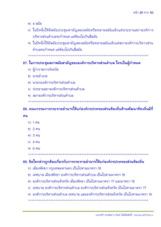 หน้า 26 จาก 50
(แจกฟรี) ประพันธ์ เวารัมย์ (ไม่มีลิขสิทธิ์) http://pun2013.bth.cc
ค) 4 สมัย
ง) ในปีหนึ่งให้มีสมัยประชุมสามัญสองสมัยหรือหลายสมัยแล้วแต่ประธานสภาองค์การ
บริหารส่วนตาบลจะกาหนด แต่ต้องไม่เกินสี่สมัย
จ) ในปีหนึ่งให้มีสมัยประชุมสามัญสองสมัยหรือหลายสมัยแล้วแต่สภาองค์การบริหารส่วน
ตาบลจะกาหนด แต่ต้องไม่เกินสี่สมัย
**********************************************************************
87. ในการประชุมสภาสมัยสามัญขององค์การบริหารส่วนตาบล ใครเป็นผู้กาหนด
ก) ผู้ว่าราชการจังหวัด
ข) นายอาเภอ
ค) นายกองค์การบริหารส่วนตาบล
ง) ประธานสภาองค์การบริหารส่วนตาบล
จ) สภาองค์การบริหารส่วนตาบล
**********************************************************************
88. คณะกรรมการกระจายอานาจให้แก่องค์กรปกครองส่วนท้องถิ่นด้านพัฒนาท้องถิ่นมีกี่
คน
ก) 1 คน
ข) 2 คน
ค) 3 คน
ง) 4 คน
จ) 6 คน
**********************************************************************
89. ข้อใดกล่าวถูกต้องเกี่ยวกับการกระจายอานาจให้แก่องค์กรปกครองส่วนท้องถิ่น
ก) เมืองพัทยา กรุงเทพมหานคร เป็นไปตามมาตรา 18
ข) เทศบาล เมืองพัทยา องค์การบริหารส่วนตาบล เป็นไปตามมาตรา 16
ค) องค์การบริหารส่วนจังหวัด เมืองพัทยา เป็นไปตามมาตรา 17 และมาตรา 18
ง) เทศบาล องค์การบริหารส่วนตาบล องค์การบริหารส่วนจังหวัด เป็นไปตามมาตรา 17
จ) องค์การบริหารส่วนตาบล เทศบาล และองค์การบริหารส่วนจังหวัด เป็นไปตามมาตรา 16
**********************************************************************
 