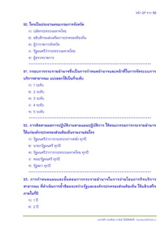 หน้า 27 จาก 50
(แจกฟรี) ประพันธ์ เวารัมย์ (ไม่มีลิขสิทธิ์) http://pun2013.bth.cc
90. ใครเป็นประธานคณะกรมการจังหวัด
ก) ปลัดกระทรวงมหาดไทย
ข) อธิบดีกรมส่งเสริมการปกครองท้องถิ่น
ค) ผู้ว่าราชการจังหวัด
ง) รัฐมนตรีว่ากระทรวงมหาดไทย
จ) ผู้ตรวจราชการ
**********************************************************************
91. กรอบการกระจายอานาจซึ่งเป็นการกาหนดอานาจและหน้าที่ในการจัดระบบการ
บริการสาธารณะ แบ่งออกได้เป็นกี่ระดับ
ก) 1 ระดับ
ข) 2 ระดับ
ค) 3 ระดับ
ง) 4 ระดับ
จ) 5 ระดับ
**********************************************************************
92. การติดตามผลการปฏิบัติงานตามแผนปฏิบัติการ ให้คณะกรรมการกระจายอานาจ
ให้แก่องค์กรปกครองส่วนท้องถิ่นรายงานต่อใคร
ก) รัฐมนตรีว่าการกระทรวงการคลัง ทุกปี
ข) นายกรัฐมนตรี ทุกปี
ค) รัฐมนตรีว่าการกระทรวงมหาดไทย ทุกปี
ง) คณะรัฐมนตรี ทุกปี
จ) รัฐสภา ทุกปี
**********************************************************************
93. การกาหนดแผนและขั้นตอนการกระจายอานาจในการถ่ายโอนภารกิจบริการ
สาธารณะ ที่ดาเนินการซ้าซ้อนระหว่างรัฐและองค์กรปกครองส่วนท้องถิ่น ให้แล้วเสร็จ
ภายในกี่ปี
ก) 1 ปี
ข) 2 ปี
 