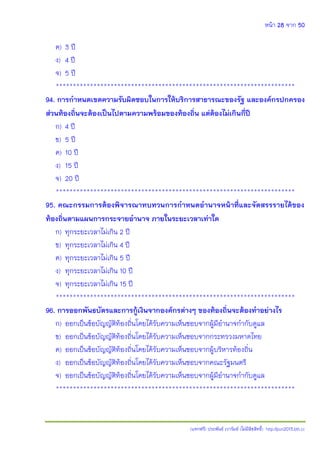 หน้า 28 จาก 50
(แจกฟรี) ประพันธ์ เวารัมย์ (ไม่มีลิขสิทธิ์) http://pun2013.bth.cc
ค) 3 ปี
ง) 4 ปี
จ) 5 ปี
**********************************************************************
94. การกาหนดเขตความรับผิดชอบในการให้บริการสาธารณะของรัฐ และองค์กรปกครอง
ส่วนท้องถิ่นจะต้องเป็นไปตามความพร้อมของท้องถิ่น แต่ต้องไม่เกินกี่ปี
ก) 4 ปี
ข) 5 ปี
ค) 10 ปี
ง) 15 ปี
จ) 20 ปี
**********************************************************************
95. คณะกรรมการต้องพิจารณาทบทวนการกาหนดอานาจหน้าที่และจัดสรรรายได้ของ
ท้องถิ่นตามแผนการกระจายอานาจ ภายในระยะเวลาเท่าใด
ก) ทุกระยะเวลาไม่เกิน 2 ปี
ข) ทุกระยะเวลาไม่เกิน 4 ปี
ค) ทุกระยะเวลาไม่เกิน 5 ปี
ง) ทุกระยะเวลาไม่เกิน 10 ปี
จ) ทุกระยะเวลาไม่เกิน 15 ปี
**********************************************************************
96. การออกพันธบัตรและการกู้เงินจากองค์กรต่างๆ ของท้องถิ่นจะต้องทาอย่างไร
ก) ออกเป็นข้อบัญญัติท้องถิ่นโดยได้รับความเห็นชอบจากผู้มีอานาจกากับดูแล
ข) ออกเป็นข้อบัญญัติท้องถิ่นโดยได้รับความเห็นชอบจากกระทรวงมหาดไทย
ค) ออกเป็นข้อบัญญัติท้องถิ่นโดยได้รับความเห็นชอบจากผู้บริหารท้องถิ่น
ง) ออกเป็นข้อบัญญัติท้องถิ่นโดยได้รับความเห็นชอบจากคณะรัฐมนตรี
จ) ออกเป็นข้อบัญญัติท้องถิ่นโดยได้รับความเห็นชอบจากผู้มีอานาจกากับดูแล
**********************************************************************
 