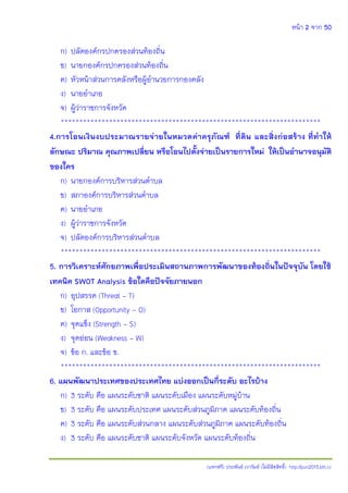 หน้า 2 จาก 50
(แจกฟรี) ประพันธ์ เวารัมย์ (ไม่มีลิขสิทธิ์) http://pun2013.bth.cc
ก) ปลัดองค์กรปกครองส่วนท้องถิ่น
ข) นายกองค์กรปกครองส่วนท้องถิ่น
ค) หัวหน้าส่วนการคลังหรือผู้อานวยการกองคลัง
ง) นายอาเภอ
จ) ผู้ว่าราชการจังหวัด
**********************************************************************
4.การโอนเงินงบประมาณรายจ่ายในหมวดค่าครุภัณฑ์ ที่ดิน และสิ่งก่อสร้าง ที่ทาให้
ลักษณะ ปริมาณ คุณภาพเปลี่ยน หรือโอนไปตั้งจ่ายเป็นรายการใหม่ ให้เป็นอานาจอนุมัติ
ของใคร
ก) นายกองค์การบริหารส่วนตาบล
ข) สภาองค์การบริหารส่วนตาบล
ค) นายอาเภอ
ง) ผู้ว่าราชการจังหวัด
จ) ปลัดองค์การบริหารส่วนตาบล
**********************************************************************
5. การวิเคราะห์ศักยภาพเพื่อประเมินสถานภาพการพัฒนาของท้องถิ่นในปัจจุบัน โดยใช้
เทคนิค SWOT Analysis ข้อใดคือปัจจัยภายนอก
ก) อุปสรรค (Threat - T)
ข) โอกาส (Opportunity - O)
ค) จุดแข็ง (Strength - S)
ง) จุดอ่อน (Weakness - W)
จ) ข้อ ก. และข้อ ข.
**********************************************************************
6. แผนพัฒนาประเทศของประเทศไทย แบ่งออกเป็นกี่ระดับ อะไรบ้าง
ก) 3 ระดับ คือ แผนระดับชาติ แผนระดับเมือง แผนระดับหมู่บ้าน
ข) 3 ระดับ คือ แผนระดับประเทศ แผนระดับส่วนภูมิภาค แผนระดับท้องถิ่น
ค) 3 ระดับ คือ แผนระดับส่วนกลาง แผนระดับส่วนภูมิภาค แผนระดับท้องถิ่น
ง) 3 ระดับ คือ แผนระดับชาติ แผนระดับจังหวัด แผนระดับท้องถิ่น
 