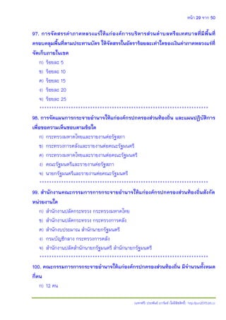 หน้า 29 จาก 50
(แจกฟรี) ประพันธ์ เวารัมย์ (ไม่มีลิขสิทธิ์) http://pun2013.bth.cc
97. การจัดสรรค่าภาคหลวงแร่ให้แก่องค์การบริหารส่วนตาบลหรือเทศบาลที่มีพื้นที่
ครอบคลุมพื้นที่ตามประทานบัตร ให้จัดสรรในอัตราร้อยละเท่าใดของเงินค่าภาคหลวงแร่ที่
จัดเก็บภายในเขต
ก) ร้อยละ 5
ข) ร้อยละ 10
ค) ร้อยละ 15
ง) ร้อยละ 20
จ) ร้อยละ 25
**********************************************************************
98. การจัดแผนการกระจายอานาจให้แก่องค์กรปกครองส่วนท้องถิ่น และแผนปฏิบัติการ
เพื่อขอความเห็นชอบตามข้อใด
ก) กระทรวงมหาดไทยและรายงานต่อรัฐสภา
ข) กระทรวงการคลังและรายงานต่อคณะรัฐมนตรี
ค) กระทรวงมหาดไทยและรายงานต่อคณะรัฐมนตรี
ง) คณะรัฐมนตรีและรายงานต่อรัฐสภา
จ) นายกรัฐมนตรีและรายงานต่อคณะรัฐมนตรี
**********************************************************************
99. สานักงานคณะกรรมการการกระจายอานาจให้แก่องค์กรปกครองส่วนท้องถิ่นสังกัด
หน่วยงานใด
ก) สานักงานปลัดกระทรวง กระทรวงมหาดไทย
ข) สานักงานปลัดกระทรวง กระทรวงการคลัง
ค) สานักงบประมาณ สานักนายกรัฐมนตรี
ง) กรมบัญชีกลาง กระทรวงการคลัง
จ) สานักงานปลัดสานักนายกรัฐมนตรี สานักนายกรัฐมนตรี
**********************************************************************
100. คณะกรรมการการกระจายอานาจให้แก่องค์กรปกครองส่วนท้องถิ่น มีจานวนทั้งหมด
กี่คน
ก) 12 คน
 
