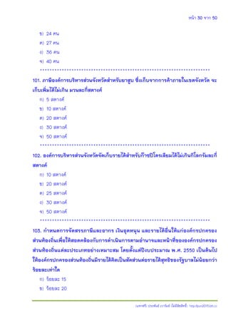หน้า 30 จาก 50
(แจกฟรี) ประพันธ์ เวารัมย์ (ไม่มีลิขสิทธิ์) http://pun2013.bth.cc
ข) 24 คน
ค) 27 คน
ง) 36 คน
จ) 40 คน
**********************************************************************
101. ภาษีองค์การบริหารส่วนจังหวัดสาหรับยาสูบ ซึ่งเก็บจากการค้าภายในเขตจังหวัด จะ
เก็บเพิ่มได้ไม่เกิน มวนละกี่สตางค์
ก) 5 สตางค์
ข) 10 สตางค์
ค) 20 สตางค์
ง) 30 สตางค์
จ) 50 สตางค์
**********************************************************************
102. องค์การบริหารส่วนจังหวัดจัดเก็บรายได้สาหรับก๊าซปิโตรเลียมได้ไม่เกินกิโลกรัมละกี่
สตางค์
ก) 10 สตางค์
ข) 20 สตางค์
ค) 25 สตางค์
ง) 30 สตางค์
จ) 50 สตางค์
**********************************************************************
103. กาหนดการจัดสรรภาษีและอากร เงินอุดหนุน และรายได้อื่นให้แก่องค์กรปกครอง
ส่วนท้องถิ่นเพื่อให้สอดคล้องกับการดาเนินการตามอานาจและหน้าที่ขององค์กรปกครอง
ส่วนท้องถิ่นแต่ละประเภทอย่างเหมาะสม โดยตั้งแต่ปีงบประมาณ พ.ศ. 2550 เป็นต้นไป
ให้องค์กรปกครองส่วนท้องถิ่นมีรายได้คิดเป็นสัดส่วนต่อรายได้สุทธิของรัฐบาลไม่น้อยกว่า
ร้อยละเท่าใด
ก) ร้อยละ 15
ข) ร้อยละ 20
 