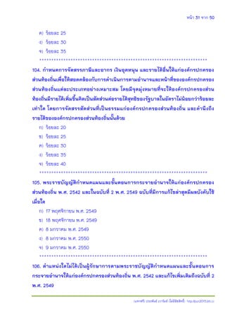 หน้า 31 จาก 50
(แจกฟรี) ประพันธ์ เวารัมย์ (ไม่มีลิขสิทธิ์) http://pun2013.bth.cc
ค) ร้อยละ 25
ง) ร้อยละ 30
จ) ร้อยละ 35
**********************************************************************
104. กาหนดการจัดสรรภาษีและอากร เงินอุดหนุน และรายได้อื่นให้แก่องค์กรปกครอง
ส่วนท้องถิ่นเพื่อให้สอดคล้องกับการดาเนินการตามอานาจและหน้าที่ขององค์กรปกครอง
ส่วนท้องถิ่นแต่ละประเภทอย่างเหมาะสม โดยมีจุดมุ่งหมายที่จะให้องค์กรปกครองส่วน
ท้องถิ่นมีรายได้เพิ่มขึ้นคิดเป็นสัดส่วนต่อรายได้สุทธิของรัฐบาลในอัตราไม่น้อยกว่าร้อยละ
เท่าใด โดยการจัดสรรสัดส่วนที่เป็นธรรมแก่องค์กรปกครองส่วนท้องถิ่น และคานึงถึง
รายได้ขององค์กรปกครองส่วนท้องถิ่นนั้นด้วย
ก) ร้อยละ 20
ข) ร้อยละ 25
ค) ร้อยละ 30
ง) ร้อยละ 35
จ) ร้อยละ 40
**********************************************************************
105. พระราชบัญญัติกาหนดแผนและขั้นตอนการกระจายอานาจให้แก่องค์กรปกครอง
ส่วนท้องถิ่น พ.ศ. 2542 และในฉบับที่ 2 พ.ศ. 2549 ฉบับที่มีการแก้ไขล่าสุดมีผลบังคับใช้
เมื่อใด
ก) 17 พฤศจิกายน พ.ศ. 2549
ข) 18 พฤศจิกายน พ.ศ. 2549
ค) 8 มกราคม พ.ศ. 2549
ง) 8 มกราคม พ.ศ. 2550
จ) 9 มกราคม พ.ศ. 2550
**********************************************************************
106. ตาแหน่งใดไม่ได้เป็นผู้รักษาการตามพระราชบัญญัติกาหนดแผนและขั้นตอนการ
กระจายอานาจให้แก่องค์กรปกครองส่วนท้องถิ่น พ.ศ. 2542 และแก้ไขเพิ่มเติมถึงฉบับที่ 2
พ.ศ. 2549
 