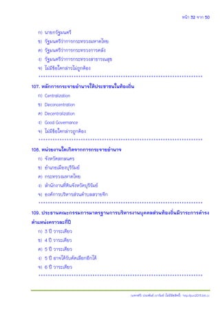 หน้า 32 จาก 50
(แจกฟรี) ประพันธ์ เวารัมย์ (ไม่มีลิขสิทธิ์) http://pun2013.bth.cc
ก) นายกรัฐมนตรี
ข) รัฐมนตรีว่าการกระทรวงมหาดไทย
ค) รัฐมนตรีว่าการกระทรวงการคลัง
ง) รัฐมนตรีว่าการกระทรวงสาธารณสุข
จ) ไม่มีข้อใดกล่าวไม่ถูกต้อง
**********************************************************************
107. หลักการกระจายอานาจให้ประชาชนในท้องถิ่น
ก) Centralization
ข) Deconcentration
ค) Decentralization
ง) Good Governance
จ) ไม่มีข้อใดกล่าวถูกต้อง
**********************************************************************
108. หน่วยงานใดเกิดจากการกระจายอานาจ
ก) จังหวัดสกลนคร
ข) อาเภอเมืองบุรีรัมย์
ค) กระทรวงมหาดไทย
ง) สานักงานที่ดินจังหวัดบุรีรัมย์
จ) องค์การบริหารส่วนตาบลสวายจีก
**********************************************************************
109. ประธานคณะกรรมการมาตรฐานการบริหารงานบุคคลส่วนท้องถิ่นมีวาระการดารง
ตาแหน่งคราวละกี่ปี
ก) 3 ปี วาระเดียว
ข) 4 ปี วาระเดียว
ค) 5 ปี วาระเดียว
ง) 5 ปี อาจได้รับคัดเลือกอีกได้
จ) 6 ปี วาระเดียว
**********************************************************************
 