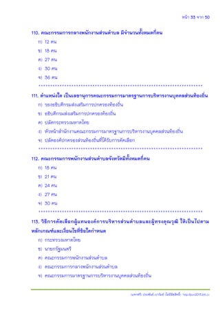 หน้า 33 จาก 50
(แจกฟรี) ประพันธ์ เวารัมย์ (ไม่มีลิขสิทธิ์) http://pun2013.bth.cc
110. คณะกรรมการกลางพนักงานส่วนตาบล มีจานวนทั้งหมดกี่คน
ก) 12 คน
ข) 18 คน
ค) 27 คน
ง) 30 คน
จ) 36 คน
**********************************************************************
111. ตาแหน่งใด เป็นเลขานุการคณะกรรมการมาตรฐานการบริหารงานบุคคลส่วนท้องถิ่น
ก) รองอธิบดีกรมส่งเสริมการปกครองท้องถิ่น
ข) อธิบดีกรมส่งเสริมการปกครองท้องถิ่น
ค) ปลัดกระทรวงมหาดไทย
ง) หัวหน้าสานักงานคณะกรรมการมาตรฐานการบริหารงานบุคคลส่วนท้องถิ่น
จ) ปลัดองค์ปกครองส่วนท้องถิ่นที่ได้รับการคัดเลือก
**********************************************************************
112. คณะกรรมการพนักงานส่วนตาบลจังหวัดมีทั้งหมดกี่คน
ก) 18 คน
ข) 21 คน
ค) 24 คน
ง) 27 คน
จ) 30 คน
**********************************************************************
113. วิธีการคัดเลือกผู้แทนองค์การบริหารส่วนตาบลและผู้ทรงคุณวุฒิ ให้เป็นไปตาม
หลักเกณฑ์และเงื่อนไขที่ข้อใดกาหนด
ก) กระทรวงมหาดไทย
ข) นายกรัฐมนตรี
ค) คณะกรรมการพนักงานส่วนตาบล
ง) คณะกรรมการกลางพนักงานส่วนตาบล
จ) คณะกรรมการมาตรฐานการบริหารงานบุคคลส่วนท้องถิ่น
 