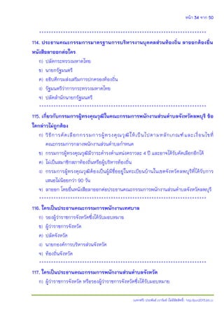 หน้า 34 จาก 50
(แจกฟรี) ประพันธ์ เวารัมย์ (ไม่มีลิขสิทธิ์) http://pun2013.bth.cc
**********************************************************************
114. ประธานคณะกรรมการมาตรฐานการบริหารงานบุคคลส่วนท้องถิ่น ลาออกต้องยื่น
หนังสือลาออกต่อใคร
ก) ปลัดกระทรวงมหาดไทย
ข) นายกรัฐมนตรี
ค) อธิบดีกรมส่งเสริมการปกครองท้องถิ่น
ง) รัฐมนตรีว่าการกระทรวงมหาดไทย
จ) ปลัดสานักนายกรัฐมนตรี
**********************************************************************
115. เกี่ยวกับกรรมการผู้ทรงคุณวุฒิในคณะกรรมการพนักงานส่วนตาบลจังหวัดลพบุรี ข้อ
ใดกล่าวไม่ถูกต้อง
ก) วิธีการคัดเลือกกรรมการผู้ทรงคุณวุฒิให้เป็นไปตามหลักเกณฑ์และเงื่อนไขที่
คณะกรรมการกลางพนักงานส่วนตาบลกาหนด
ข) กรรมการผู้ทรงคุณวุฒิมีวาระดารงตาแหน่งคราวละ 4 ปี และอาจได้รับคัดเลือกอีกได้
ค) ไม่เป็นสมาชิกสภาท้องถิ่นหรือผู้บริหารท้องถิ่น
ง) กรรมการผู้ทรงคุณวุฒิต้องเป็นผู้มีชื่ออยู่ในทะเบียนบ้านในเขตจังหวัดลพบุรีที่ได้รับการ
เสนอไม่น้อยกว่า 90 วัน
จ) ลาออก โดยยื่นหนังสือลาออกต่อประธานคณะกรรมการพนักงานส่วนตาบลจังหวัดลพบุรี
**********************************************************************
116. ใครเป็นประธานคณะกรรมการพนักงานเทศบาล
ก) รองผู้ว่าราชการจังหวัดซึ่งได้รับมอบหมาย
ข) ผู้ว่าราชการจังหวัด
ค) ปลัดจังหวัด
ง) นายกองค์การบริหารส่วนจังหวัด
จ) ท้องถิ่นจังหวัด
**********************************************************************
117. ใครเป็นประธานคณะกรรมการพนักงานส่วนตาบลจังหวัด
ก) ผู้ว่าราชการจังหวัด หรือรองผู้ว่าราชการจังหวัดซึ่งได้รับมอบหมาย
 