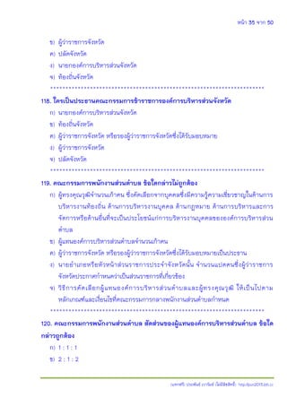 หน้า 35 จาก 50
(แจกฟรี) ประพันธ์ เวารัมย์ (ไม่มีลิขสิทธิ์) http://pun2013.bth.cc
ข) ผู้ว่าราชการจังหวัด
ค) ปลัดจังหวัด
ง) นายกองค์การบริหารส่วนจังหวัด
จ) ท้องถิ่นจังหวัด
**********************************************************************
118. ใครเป็นประธานคณะกรรมการข้าราชการองค์การบริหารส่วนจังหวัด
ก) นายกองค์การบริหารส่วนจังหวัด
ข) ท้องถิ่นจังหวัด
ค) ผู้ว่าราชการจังหวัด หรือรองผู้ว่าราชการจังหวัดซึ่งได้รับมอบหมาย
ง) ผู้ว่าราชการจังหวัด
จ) ปลัดจังหวัด
**********************************************************************
119. คณะกรรมการพนักงานส่วนตาบล ข้อใดกล่าวไม่ถูกต้อง
ก) ผู้ทรงคุณวุฒิจานวนเก้าคน ซึ่งคัดเลือกจากบุคคลซึ่งมีความรู้ความเชี่ยวชาญในด้านการ
บริหารงานท้องถิ่น ด้านการบริหารงานบุคคล ด้านกฎหมาย ด้านการบริหารและการ
จัดการหรือด้านอื่นที่จะเป็นประโยชน์แก่การบริหารงานบุคคลขององค์การบริหารส่วน
ตาบล
ข) ผู้แทนองค์การบริหารส่วนตาบลจานวนเก้าคน
ค) ผู้ว่าราชการจังหวัด หรือรองผู้ว่าราชการจังหวัดซึ่งได้รับมอบหมายเป็นประธาน
ง) นายอาเภอหรือหัวหน้าส่วนราชการประจาจังหวัดนั้น จานวนแปดคนซึ่งผู้ว่าราชการ
จังหวัดประกาศกาหนดว่าเป็นส่วนราชการที่เกี่ยวข้อง
จ) วิธีการคัดเลือกผู้แทนองค์การบริหารส่วนตาบลและผู้ทรงคุณวุฒิ ให้เป็นไปตาม
หลักเกณฑ์และเงื่อนไขที่คณะกรรมการกลางพนักงานส่วนตาบลกาหนด
**********************************************************************
120. คณะกรรมการพนักงานส่วนตาบล สัดส่วนของผู้แทนองค์การบริหารส่วนตาบล ข้อใด
กล่าวถูกต้อง
ก) 1 : 1 : 1
ข) 2 : 1 : 2
 