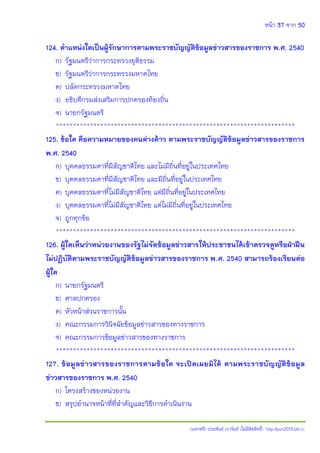 หน้า 37 จาก 50
(แจกฟรี) ประพันธ์ เวารัมย์ (ไม่มีลิขสิทธิ์) http://pun2013.bth.cc
124. ตาแหน่งใดเป็นผู้รักษาการตามพระราชบัญญัติข้อมูลข่าวสารของราชการ พ.ศ. 2540
ก) รัฐมนตรีว่าการกระทรวงยุติธรรม
ข) รัฐมนตรีว่าการกระทรวงมหาดไทย
ค) ปลัดกระทรวงมหาดไทย
ง) อธิบดีกรมส่งเสริมการปกครองท้องถิ่น
จ) นายกรัฐมนตรี
**********************************************************************
125. ข้อใด คือความหมายของคนต่างด้าว ตามพระราชบัญญัติข้อมูลข่าวสารของราชการ
พ.ศ. 2540
ก) บุคคลธรรมดาที่มีสัญชาติไทย และไม่มีถิ่นที่อยู่ในประเทศไทย
ข) บุคคลธรรมดาที่มีสัญชาติไทย และมีถิ่นที่อยู่ในประเทศไทย
ค) บุคคลธรรมดาที่ไม่มีสัญชาติไทย แต่มีถิ่นที่อยู่ในประเทศไทย
ง) บุคคลธรรมดาที่ไม่มีสัญชาติไทย แต่ไม่มีถิ่นที่อยู่ในประเทศไทย
จ) ถูกทุกข้อ
**********************************************************************
126. ผู้ใดเห็นว่าหน่วยงานของรัฐไม่จัดข้อมูลข่าวสารให้ประชาชนได้เข้าตรวจดูหรือฝ่าฝืน
ไม่ปฏิบัติตามพระราชบัญญัติข้อมูลข่าวสารของราชการ พ.ศ. 2540 สามารถร้องเรียนต่อ
ผู้ใด
ก) นายกรัฐมนตรี
ข) ศาลปกครอง
ค) หัวหน้าส่วนราชการนั้น
ง) คณะกรรมการวินิจฉัยข้อมูลข่าวสารของทางราชการ
จ) คณะกรรมการข้อมูลข่าวสารของทางราชการ
**********************************************************************
127. ข้อมูลข่าวสารของราชการตามข้อใด จะเปิดเผยมิได้ ตามพระราชบัญญัติข้อมูล
ข่าวสารของราชการ พ.ศ. 2540
ก) โครงสร้างของหน่วยงาน
ข) สรุปอานาจหน้าที่ที่สาคัญและวิธีการดาเนินงาน
 