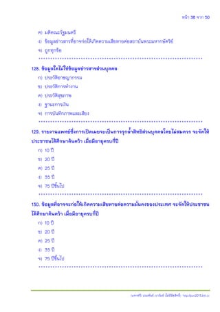 หน้า 38 จาก 50
(แจกฟรี) ประพันธ์ เวารัมย์ (ไม่มีลิขสิทธิ์) http://pun2013.bth.cc
ค) มติคณะรัฐมนตรี
ง) ข้อมูลข่าวสารที่อาจก่อให้เกิดความเสียหายต่อสถาบันพระมหากษัตริย์
จ) ถูกทุกข้อ
**********************************************************************
128. ข้อมูลใดไม่ใช่ข้อมูลข่าวสารส่วนบุคคล
ก) ประวัติอาชญากรรม
ข) ประวัติการทางาน
ค) ประวัติสุขภาพ
ง) ฐานะการเงิน
จ) การบันทึกภาพและเสียง
**********************************************************************
129. รายงานแพทย์ซึ่งการเปิดเผยจะเป็นการรุกล้าสิทธิส่วนบุคคลโดยไม่สมควร จะจัดให้
ประชาชนได้ศึกษาค้นคว้า เมื่อมีอายุครบกี่ปี
ก) 10 ปี
ข) 20 ปี
ค) 25 ปี
ง) 35 ปี
จ) 75 ปีขึ้นไป
**********************************************************************
130. ข้อมูลที่อาจจะก่อให้เกิดความเสียหายต่อความมั่นคงของประเทศ จะจัดให้ประชาชน
ได้ศึกษาค้นคว้า เมื่อมีอายุครบกี่ปี
ก) 10 ปี
ข) 20 ปี
ค) 25 ปี
ง) 35 ปี
จ) 75 ปีขึ้นไป
**********************************************************************
 
