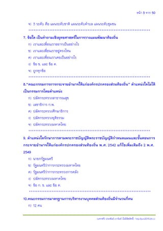 หน้า 3 จาก 50
(แจกฟรี) ประพันธ์ เวารัมย์ (ไม่มีลิขสิทธิ์) http://pun2013.bth.cc
จ) 3 ระดับ คือ แผนระดับชาติ แผนระดับตาบล แผนระดับชุมชน
**********************************************************************
7. ข้อใด เป็นคาถามเชิงยุทธศาสตร์ในการวางแผนพัฒนาท้องถิ่น
ก) เราและเพื่อนเราอยากเป็นอย่างไร
ข) เราและเพื่อนเราอยู่ตรงไหน
ค) เราและเพื่อนเราเคยเป็นอย่างไร
ง) ข้อ ข. และ ข้อ ค.
จ) ถูกทุกข้อ
**********************************************************************
8.“คณะกรรมการการกระจายอานาจให้แก่องค์กรปกครองส่วนท้องถิ่น” ตาแหน่งใดไม่ได้
เป็นกรรมการโดยตาแหน่ง
ก) ปลัดกระทรวงสาธารณสุข
ข) เลขาธิการ ก.พ.
ค) ปลัดกระทรวงศึกษาธิการ
ง) ปลัดกระทรวงยุติธรรม
จ) ปลัดกระทรวงมหาดไทย
**********************************************************************
9. ตาแหน่งใดรักษาการตามพระราชบัญญัติพระราชบัญญัติกาหนดแผนและขั้นตอนการ
กระจายอานาจให้แก่องค์กรปกครองส่วนท้องถิ่น พ.ศ. 2542 แก้ไขเพิ่มเติมถึง 2 พ.ศ.
2549
ก) นายกรัฐมนตรี
ข) รัฐมนตรีว่าการกระทรวงมหาดไทย
ค) รัฐมนตรีว่าการกระทรวงการคลัง
ง) ปลัดกระทรวงมหาดไทย
จ) ข้อ ก. ข. และ ข้อ ค.
**********************************************************************
10.คณะกรรมการมาตรฐานการบริหารงานบุคคลส่วนท้องถิ่นมีจานวนกี่คน
ก) 12 คน
 