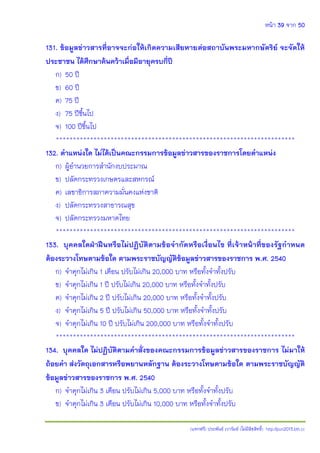 หน้า 39 จาก 50
(แจกฟรี) ประพันธ์ เวารัมย์ (ไม่มีลิขสิทธิ์) http://pun2013.bth.cc
131. ข้อมูลข่าวสารที่อาจจะก่อให้เกิดความเสียหายต่อสถาบันพระมหากษัตริย์ จะจัดให้
ประชาชน ได้ศึกษาค้นคว้าเมื่อมีอายุครบกี่ปี
ก) 50 ปี
ข) 60 ปี
ค) 75 ปี
ง) 75 ปีขึ้นไป
จ) 100 ปีขึ้นไป
**********************************************************************
132. ตาแหน่งใด ไม่ได้เป็นคณะกรรมการข้อมูลข่าวสารของราชการโดยตาแหน่ง
ก) ผู้อานวยการสานักงบประมาณ
ข) ปลัดกระทรวงเกษตรและสหกรณ์
ค) เลขาธิการสภาความมั่นคงแห่งชาติ
ง) ปลัดกระทรวงสาธารณสุข
จ) ปลัดกระทรวงมหาดไทย
**********************************************************************
133. บุคคลใดฝ่าฝืนหรือไม่ปฏิบัติตามข้อจากัดหรือเงื่อนไข ที่เจ้าหน้าที่ของรัฐกาหนด
ต้องระวางโทษตามข้อใด ตามพระราชบัญญัติข้อมูลข่าวสารของราชการ พ.ศ. 2540
ก) จาคุกไม่เกิน 1 เดือน ปรับไม่เกิน 20,000 บาท หรือทั้งจาทั้งปรับ
ข) จาคุกไม่เกิน 1 ปี ปรับไม่เกิน 20,000 บาท หรือทั้งจาทั้งปรับ
ค) จาคุกไม่เกิน 2 ปี ปรับไม่เกิน 20,000 บาท หรือทั้งจาทั้งปรับ
ง) จาคุกไม่เกิน 5 ปี ปรับไม่เกิน 50,000 บาท หรือทั้งจาทั้งปรับ
จ) จาคุกไม่เกิน 10 ปี ปรับไม่เกิน 200,000 บาท หรือทั้งจาทั้งปรับ
**********************************************************************
134. บุคคลใด ไม่ปฏิบัติตามคาสั่งของคณะกรรมการข้อมูลข่าวสารของราชการ ไม่มาให้
ถ้อยคา ส่งวัตถุเอกสารหรือพยานหลักฐาน ต้องระวางโทษตามข้อใด ตามพระราชบัญญัติ
ข้อมูลข่าวสารของราชการ พ.ศ. 2540
ก) จาคุกไม่เกิน 3 เดือน ปรับไม่เกิน 5,000 บาท หรือทั้งจาทั้งปรับ
ข) จาคุกไม่เกิน 3 เดือน ปรับไม่เกิน 10,000 บาท หรือทั้งจาทั้งปรับ
 