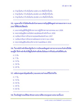 หน้า 40 จาก 50
(แจกฟรี) ประพันธ์ เวารัมย์ (ไม่มีลิขสิทธิ์) http://pun2013.bth.cc
ค) จาคุกไม่เกิน 3 ปี ปรับไม่เกิน 5,000 บาท หรือทั้งจาทั้งปรับ
ง) จาคุกไม่เกิน 1 ปี ปรับไม่เกิน 20,000 บาท หรือทั้งจาทั้งปรับ
จ) จาคุกไม่เกิน 3 ปี ปรับไม่เกิน 20,000 บาท หรือทั้งจาทั้งปรับ
**********************************************************************
135. กฎหมายใด ถ้าไม่ขัดหรือแย้งกับตามพระราชบัญญัติข้อมูลข่าวสารของราชการ พ.ศ.
2540 ให้ใช้บังคับใช้ต่อไป
ก) พระราชบัญญัติวิธีปฏิบัติราชการทางปฏิบัติราชการทางปกครอง พ.ศ. 2539
ข) พระราชบัญญัติความรับผิดทางละเมิดของเจ้าหน้าที่ พ.ศ. 2539
ค) ระเบียบว่าด้วยการรักษาความปลอดภัยแห่งชาติ พ.ศ. 2517
ง) ระเบียบว่าด้วยการรักษาความลับของทางราชการ พ.ศ. 2544
จ) พระราชบัญญัติระเบียบบริหารราชการแผ่นดินพ.ศ. 2534
**********************************************************************
136. ในกรณีเจ้าหน้าที่ของรัฐเห็นว่าการเปิดเผยข้อมูลข่าวสารอาจกระทบกับส่วนได้เสีย
ของผู้ใด ให้เจ้าหน้าที่แจ้งให้ผู้นั้นคัดค้านซึ่งต้องไม่น้อยกว่ากี่วันนับแต่วันที่ได้รับแจ้ง
ก) 3 วัน
ข) 7 วัน
ค) 15 วัน
ง) 30 วัน
จ) 45 วัน
**********************************************************************
137. สมัยประชุมสามัญสมัยหนึ่งๆ ของเทศบาลกาหนดไว้ไม่เกินกี่วัน
ก) 7 วัน
ข) 15 วัน
ค) 30 วัน
ง) 45 วัน
จ) 60 วัน
**********************************************************************
138. ใครเป็นผู้กาหนดให้สมาชิกสภาเทศบาลได้มาประชุมสภาเทศบาลครั้งแรก
 