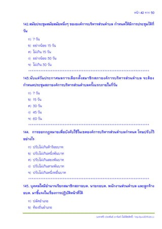 หน้า 42 จาก 50
(แจกฟรี) ประพันธ์ เวารัมย์ (ไม่มีลิขสิทธิ์) http://pun2013.bth.cc
142.สมัยประชุมสมัยสมัยหนึ่งๆ ขององค์การบริหารส่วนตาบล กาหนดให้มีการประชุมได้กี่
วัน
ก) 7 วัน
ข) อย่างน้อย 15 วัน
ค) ไม่เกิน 15 วัน
ง) อย่างน้อย 30 วัน
จ) ไม่เกิน 30 วัน
**********************************************************************
143.นับแต่วันประกาศผลการเลือกตั้งสมาชิกสภาองค์การบริหารส่วนตาบล จะต้อง
กาหนดประชุมสภาองค์การบริหารส่วนตาบลครั้งแรกภายในกี่วัน
ก) 7 วัน
ข) 15 วัน
ค) 30 วัน
ง) 45 วัน
จ) 60 วัน
**********************************************************************
144. การออกกฎหมายเพื่อบังคับใช้ในเขตองค์การบริหารส่วนตาบลกาหนด โทษปรับไว้
อย่างไร
ก) ปรับไม่เกินห้าร้อยบาท
ข) ปรับไม่เกินหนึ่งพันบาท
ค) ปรับไม่เกินสองพันบาท
ง) ปรับไม่เกินสามพันบาท
จ) ปรับไม่เกินหนึ่งหมื่นบาท
**********************************************************************
145. บุคคลใดมีอานาจเรียกสมาชิกสภาอบต. นายกอบต. พนักงานส่วนตาบล และลูกจ้าง
อบต. มาชี้แจงในเรื่องการปฏิบัติหน้าที่ได้
ก) ปลัดอาเภอ
ข) ท้องถิ่นอาเภอ
 
