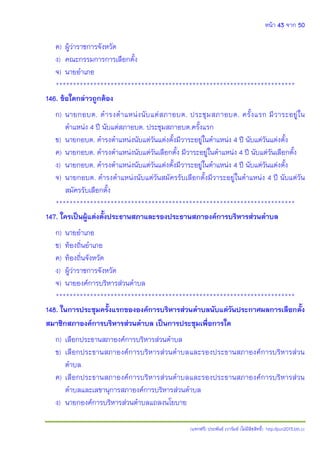 หน้า 43 จาก 50
(แจกฟรี) ประพันธ์ เวารัมย์ (ไม่มีลิขสิทธิ์) http://pun2013.bth.cc
ค) ผู้ว่าราชการจังหวัด
ง) คณะกรรมการการเลือกตั้ง
จ) นายอาเภอ
**********************************************************************
146. ข้อใดกล่าวถูกต้อง
ก) นายกอบต. ดารงตาแหน่งนับแต่สภาอบต. ประชุมสภาอบต. ครั้งแรก มีวาระอยู่ใน
ตาแหน่ง 4 ปี นับแต่สภาอบต. ประชุมสภาอบต.ครั้งแรก
ข) นายกอบต. ดารงตาแหน่งนับแต่วันแต่งตั้งมีวาระอยู่ในตาแหน่ง 4 ปี นับแต่วันแต่งตั้ง
ค) นายกอบต. ดารงตาแหน่งนับแต่วันเลือกตั้ง มีวาระอยู่ในตาแหน่ง 4 ปี นับแต่วันเลือกตั้ง
ง) นายกอบต. ดารงตาแหน่งนับแต่วันแต่งตั้งมีวาระอยู่ในตาแหน่ง 4 ปี นับแต่วันแต่งตั้ง
จ) นายกอบต. ดารงตาแหน่งนับแต่วันสมัครรับเลือกตั้งมีวาระอยู่ในตาแหน่ง 4 ปี นับแต่วัน
สมัครรับเลือกตั้ง
**********************************************************************
147. ใครเป็นผู้แต่งตั้งประธานสภาและรองประธานสภาองค์การบริหารส่วนตาบล
ก) นายอาเภอ
ข) ท้องถิ่นอาเภอ
ค) ท้องถิ่นจังหวัด
ง) ผู้ว่าราชการจังหวัด
จ) นายองค์การบริหารส่วนตาบล
**********************************************************************
148. ในการประชุมครั้งแรกขององค์การบริหารส่วนตาบลนับแต่วันประกาศผลการเลือกตั้ง
สมาชิกสภาองค์การบริหารส่วนตาบล เป็นการประชุมเพื่อการใด
ก) เลือกประธานสภาองค์การบริหารส่วนตาบล
ข) เลือกประธานสภาองค์การบริหารส่วนตาบลและรองประธานสภาองค์การบริหารส่วน
ตาบล
ค) เลือกประธานสภาองค์การบริหารส่วนตาบลและรองประธานสภาองค์การบริหารส่วน
ตาบลและเลขานุการสภาองค์การบริหารส่วนตาบล
ง) นายกองค์การบริหารส่วนตาบลแถลงนโยบาย
 