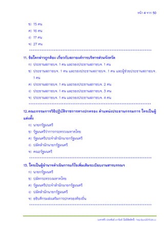 หน้า 4 จาก 50
(แจกฟรี) ประพันธ์ เวารัมย์ (ไม่มีลิขสิทธิ์) http://pun2013.bth.cc
ข) 15 คน
ค) 16 คน
ง) 17 คน
จ) 27 คน
**********************************************************************
11. ข้อใดกล่าวถูกต้อง เกี่ยวกับสภาองค์การบริหารส่วนจังหวัด
ก) ประธานสภาอบจ. 1 คน และรองประธานสภาอบจ. 1 คน
ข) ประธานสภาอบจ. 1 คน และรองประธานสภาอบจ. 1 คน และผู้ช่วยประธานสภาอบจ.
1 คน
ค) ประธานสภาอบจ. 1 คน และรองประธานสภาอบจ. 2 คน
ง) ประธานสภาอบจ. 1 คน และรองประธานสภาอบจ. 3 คน
จ) ประธานสภาอบจ. 1 คน และรองประธานสภาอบจ. 4 คน
**********************************************************************
12.คณะกรรมการวิธีปฏิบัติราชการทางปกครอง ตาแหน่งประธานกรรมการ ใครเป็นผู้
แต่งตั้ง
ก) นายกรัฐมนตรี
ข) รัฐมนตรีว่าการกระทรวงมหาดไทย
ค) รัฐมนตรีประจาสานักนายกรัฐมนตรี
ง) ปลัดสานักนายกรัฐมนตรี
จ) คณะรัฐมนตรี
**********************************************************************
13. ใครเป็นผู้อานาจดาเนินการแก้ไขเพิ่มเติมระเบียบงานสารบรรณฯ
ก) นายกรัฐมนตรี
ข) ปลัดกระทรวงมหาดไทย
ค) รัฐมนตรีประจาสานักนายกรัฐมนตรี
ง) ปลัดสานักนายกรัฐมนตรี
จ) อธิบดีกรมส่งเสริมการปกครองท้องถิ่น
**********************************************************************
 