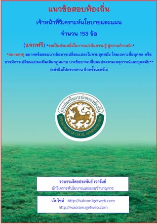 แนวข้อสอบท้องถิ่น
เจ้าหน้าที่วิเคราะห์นโยบายและแผน
จานวน 153 ข้อ
(แจกฟรี)*ขอเป็นส่วนหนึ่งในการแบ่งปันความรู้ สู่ความก้าวหน้า*
*หมายเหตุ อนาคตข้อสอบบางข้ออาจเปลี่ยนแปลงไปตามยุคสมัย โดยเฉพาะชื่อบุคคล หรือ
อาจมีการเปลี่ยนแปลงเพิ่มเติมกฎหมาย บางข้ออาจเปลี่ยนแปลงตามเหตุการณ์และยุคสมัย**
(อย่าลืมไปตรวจทาน อีกครั้งน่ะครับ)
รวบรวมโดยประพันธ์ เวารัมย์
นักวิเคราะห์นโยบายและแผนชานาญการ
เว็บไซต์ http://valrom.igetweb.com
http://waoram.igetweb.com
 