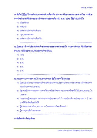หน้า 5 จาก 50
(แจกฟรี) ประพันธ์ เวารัมย์ (ไม่มีลิขสิทธิ์) http://pun2013.bth.cc
14.ข้อใดไม่ถือเป็นองค์กรปกครองส่วนท้องถิ่น ตามระเบียบกระทรวงมหาดไทย ว่าด้วย
การจัดทาแผนพัฒนาขององค์กรปกครองส่วนท้องถิ่น พ.ศ. 2548 ใช้บังคับเมื่อใด
ก) เมืองพัทยา
ข) เทศบาล
ค) องค์การบริหารส่วนตาบล
ง) กรุงเทพมหานคร
จ) องค์การบริหารส่วนจังหวัด
**********************************************************************
15.ผู้แทนองค์การบริหารส่วนตาบลคณะกรรมการกลางพนักงานส่วนตาบล คัดเลือกจาก
ตาแหน่งปลัดองค์การบริหารส่วนตาบลกี่คน
ก) 1 คน
ข) 2 คน
ค) 3 คน
ง) 4 คน
จ) 6 คน
**********************************************************************
16.คณะกรรมการกลางพนักงานส่วนตาบล ข้อใดกล่าวไม่ถูกต้อง
ก) ผู้แทนองค์การบริหารส่วนตาบลคัดเลือกจากประธานกรรมการบริหารองค์การบริหาร
ส่วนตาบลจานวนสามคน
ข) รัฐมนตรีว่าการกระทรวงมหาดไทย หรือปลัดกระทรวงมหาดไทยซึ่งได้รับมอบหมายเป็น
ประธาน
ค) กรรมการผู้แทนอบต. และกรรมการผู้ทรงคุณวุฒิ มีวาระดารงตาแหน่งคราวละ 4 ปี และ
อาจได้รับคัดเลือกอีกได้
ง) ผู้อานวยการสานักงบประมาณ เป็นกรรมการโดยตาแหน่ง
จ) ผู้ทรงคุณวุฒิจานวนหกคน
**********************************************************************
17.ข้อใดกล่าวไม่ถูกต้อง
 