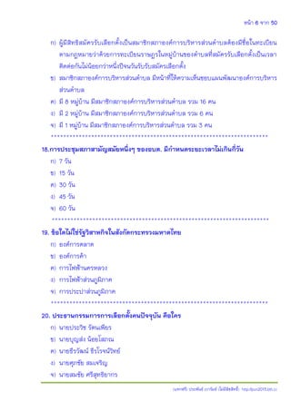 หน้า 6 จาก 50
(แจกฟรี) ประพันธ์ เวารัมย์ (ไม่มีลิขสิทธิ์) http://pun2013.bth.cc
ก) ผู้มีสิทธิสมัครรับเลือกตั้งเป็นสมาชิกสภาองค์การบริหารส่วนตาบลต้องมีชื่อในทะเบียน
ตามกฎหมายว่าด้วยการทะเบียนราษฎรในหมู่บ้านของตาบลที่สมัครรับเลือกตั้งเป็นเวลา
ติดต่อกันไม่น้อยกว่าหนึ่งปีจนวันรับรับสมัครเลือกตั้ง
ข) สมาชิกสภาองค์การบริหารส่วนตาบล มีหน้าที่ให้ความเห็นชอบแผนพัฒนาองค์การบริหาร
ส่วนตาบล
ค) มี 8 หมู่บ้าน มีสมาชิกสภาองค์การบริหารส่วนตาบล รวม 16 คน
ง) มี 2 หมู่บ้าน มีสมาชิกสภาองค์การบริหารส่วนตาบล รวม 6 คน
จ) มี 1 หมู่บ้าน มีสมาชิกสภาองค์การบริหารส่วนตาบล รวม 3 คน
**********************************************************************
18.การประชุมสภาสามัญสมัยหนึ่งๆ ของอบต. มีกาหนดระยะเวลาไม่เกินกี่วัน
ก) 7 วัน
ข) 15 วัน
ค) 30 วัน
ง) 45 วัน
จ) 60 วัน
**********************************************************************
19. ข้อใดไม่ใช่รัฐวิสาหกิจในสังกัดกระทรวงมหาดไทย
ก) องค์การตลาด
ข) องค์การค้า
ค) การไฟฟ้านครหลวง
ง) การไฟฟ้าส่วนภูมิภาค
จ) การประปาส่วนภูมิภาค
**********************************************************************
20. ประธานกรรมการการเลือกตั้งคนปัจจุบัน คือใคร
ก) นายประวิช รัตนเพียร
ข) นายบุญส่ง น้อยโสภณ
ค) นายธีรวัฒน์ ธีรโรจน์วิทย์
ง) นายศุภชัย สมเจริญ
จ) นายสมชัย ศรีสุทธิยากร
 