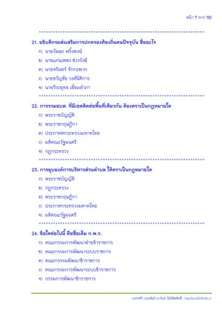 หน้า 7 จาก 50
(แจกฟรี) ประพันธ์ เวารัมย์ (ไม่มีลิขสิทธิ์) http://pun2013.bth.cc
**********************************************************************
21. อธิบดีกรมส่งเสริมการปกครองท้องถิ่นคนปัจจุบัน ชื่ออะไร
ก) นายวัลลภ พริ้งพงษ์
ข) นายแก่นเพชร ช่วงรังษี
ค) นายจรินทร์ จักกะพาก
ง) นายขวัญชัย วงศ์นิติการ
จ) นายวีระยุทธ เอี่ยมอาภา
**********************************************************************
22. การรวมอบต. ที่มีเขตติดต่อพื้นที่เดียวกัน ต้องตราเป็นกฎหมายใด
ก) พระราชบัญญัติ
ข) พระราชกฤษฎีกา
ค) ประกาศศกระทรวงมหาดไทย
ง) มติคณะรัฐมนตรี
จ) กฎกระทรวง
**********************************************************************
23. การยุบองค์การบริหารส่วนตาบล ให้ตราเป็นกฎหมายใด
ก) พระราชบัญญัติ
ข) กฎกระทรวง
ค) พระราชกฤษฎีกา
ง) ประกาศกระทรวงมหาดไทย
จ) มติคณะรัฐมนตรี
**********************************************************************
24. ข้อใดต่อไปนี้ คือชื่อเต็ม ก.พ.ร.
ก) คณะกรรมการพัฒนาฝ่ายข้าราชการ
ข) คณะกรรมการพัฒนาระบบราชการ
ค) คณะกรรรมพัฒนาข้าราชการ
ง) คณะกรรมการพัฒนาระบบข้าราชการ
จ) กรรมการพัฒนาข้าราชการ
 