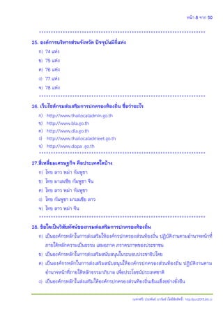 หน้า 8 จาก 50
(แจกฟรี) ประพันธ์ เวารัมย์ (ไม่มีลิขสิทธิ์) http://pun2013.bth.cc
**********************************************************************
25. องค์การบริหารส่วนจังหวัด ปัจจุบันมีกี่แห่ง
ก) 74 แห่ง
ข) 75 แห่ง
ค) 76 แห่ง
ง) 77 แห่ง
จ) 78 แห่ง
**********************************************************************
26. เว็บไซต์กรมส่งเสริมการปกครองท้องถิ่น ชื่อว่าอะไร
ก) http://www.thailocaladmin.go.th
ข) http://www.bla.go.th
ค) http://www.dla.go.th
ง) http://www.thailocaladmeet.go.th
จ) http://www.dopa .go.th
**********************************************************************
27.สี่เหลี่ยมเศรษฐกิจ คือประเทศใดบ้าง
ก) ไทย ลาว พม่า กัมพูชา
ข) ไทย มาเลเซีย กัมพูชา จีน
ค) ไทย ลาว พม่า กัมพูชา
ง) ไทย กัมพูชา มาเลเซีย ลาว
จ) ไทย ลาว พม่า จีน
**********************************************************************
28. ข้อใดเป็นวิสัยทัศน์ของกรมส่งเสริมการปกครองท้องถิ่น
ก) เป็นองค์กรหลักในการส่งเสริมให้องค์กรปกครองส่วนท้องถิ่น ปฏิบัติงานตามอานาจหน้าที่
ภายใต้หลักความเป็นธรรม เสมอภาค ภราดรภาพของประชาชน
ข) เป็นองค์กรหลักในการส่งเสริมสนับสนุนในระบอบประชาธิปไตย
ค) เป็นองค์กรหลักในการส่งเสริมสนับสนุนให้องค์กรปกครองส่วนท้องถิ่น ปฏิบัติงานตาม
อานาจหน้าที่ภายใต้หลักธรรมาภิบาล เพื่อประโยชน์ประเทศชาติ
ง) เป็นองค์กรหลักในส่งเสริมให้องค์กรปกครองส่วนท้องถิ่นเข้มแข็งอย่างยั่งยืน
 