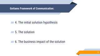 Gottams Framework of Communication:
▰ 4. The initial solution hypothesis
▰ 5. The solution
▰ 6. The business impact of the solution
8
 