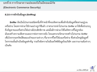 ดร.ธีทัต ตรีศิริโชติ
บทที่ 8 การรักษาความปลอดภัยในอีคอมเมิร์ซ
(Electronic Commerce Security)
8.2.8 การดักจับข้อมูล (Sniffing)
Sniffer จัดเป็นโปรแกรมชนิดหนึ่งที่ทาหน้าที่คอยติดตามเพื่อดักจับข้อมูลที่ส่งผ่านอยู่บน
เครือข่าย โดยหากนามาใช้งานอย่างถูกวิธีแล้ว เราสามารถนาโปรแกรม Sniffer มาใช้เพื่อช่วยระบุ
ถึงปัญหาของเครือข่ายได้อย่างมีประสิทธิภาพ แต่เมื่อมีการนามาใช้ในทิศทางที่ไม่ถูกต้อง
มันจะสร้างความเสียหายและยากต่อการตรวจจับ โดยแฮกเกอร์สามารถสร้างโปรแกรม Sniffer
เพื่อโจรกรรมทรัพย์สินของเจ้าของรายต่างๆ ที่มาจากที่ใดก็ได้บนเครือข่าย ซึ่งส่วนใหญ่ข้อมูลที่
โจรกรรมนั้นมักเป็นข้อมูลสาคัญ รวมถึงข้อความในอีเมลไฟล์ข้อมูลในบริษัท และรายงานลับต่างๆ
เป็นต้น
 