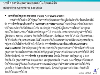 ดร.ธีทัต ตรีศิริโชติ
บทที่ 8 การรักษาความปลอดภัยในอีคอมเมิร์ซ
(Electronic Commerce Security)
 การเข้ารหัสกุญแจสาธารณะ (Public Key Cryptography)
การเข้ารหัสในอดีต มักใช้กุญแจในการเข้ารหัสและถอดรหัสอยู่ในตัวเดียวกัน ซึ่งเราเรียกวิธีนี้
ว่า การเข้ารหัสแบบซิมเมตริก (Symmetric Cryptosystems) โดยจะมีกุญแจเข้ารหัสและถอด
รหัสในดอกเดียวกันทั้งฝั่งส่งและฝั่งรับ ลองคิดดูว่า หากมีผู้หนึ่งผู้ใดสามารถขโมยหรือนากุญแจ
ดอกนี้ไป ก็จะสามารถนาไปใช้ถอดรหัสข้อมูลเราได้ หากเราต้องการส่งข่าวสารที่ถูกเข้ารหัสไปยัง
ผู้รับจานวน 100 คน แต่ละคน ก็จะต้องใช้คีย์ที่แตกต่างกันทั้งหมด 100 คีย์ เพื่อป้องกันการซ้าของ
คีย์ ซึ่งเป็นเรื่องที่ยุ่งยากมากและคงไม่มีใครเขาทากัน โดยเฉพาะการนามาใช้ดาเนินธุรกรรมกับคน
หมู่มาก ดังนั้นจึงมีเทคนิควิธี หนึ่งที่เรียกว่า การเข้ารหัสแบบอะซิมเมตริก (Asymmetric
Cryptosystems) โดยจะมีกุญแจอยู่เพียงสองดอกเท่านั้น กุญแจดอกแรกจะใช้สาหรับเข้ารหัส และ
กุญแจดอกที่สองจะใช้สาหรับถอดรหัสที่สาคัญกุญแจที่ถูกนามาเข้ารหัสจะนามาถอดรหัสไม่ได้ วิธีนี้
มักเรียกอีกชื่อหนึ่งว่า การเข้ารหัส กุญแจสาธารณะ โดยมีหลักการว่า จะมีกุญแจอยู่ 2 ดอก
ด้วยกัน คือ กุญแจสาธารณะ (Public Key) และกุญแจส่วนตัว (Private Key) ซึ่งกุญแจทั้งสองดอก
นี้จะใช้งานควบคู่กันเสมอ โดยกุญแจสาธารณะจะเป็นกุญแจที่เจ้าของสามารถแจกจ่ายไปให้กับ
บุคคลใดๆ ที่ต้องการสื่อสาร หรือทาธุรกรรมร่วมกัน ในขณะที่กุญแจส่วนตัวเจ้าของก็จะเก็บไว้
ส่วนตัวไม่เผยแพร่ให้ใคร
 