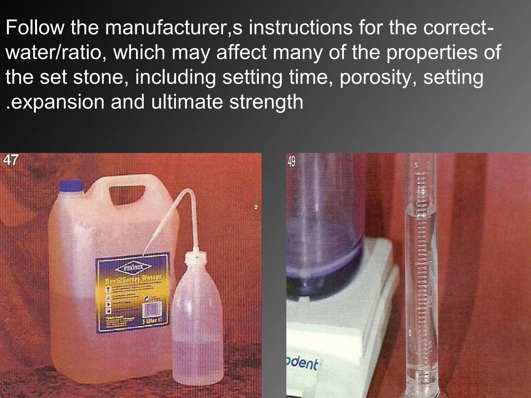 -Follow the manufacturer,s instructions for the correct
water/ratio, which may affect many of the properties of
the set stone, including setting time, porosity, setting
expansion and ultimate strength.
 