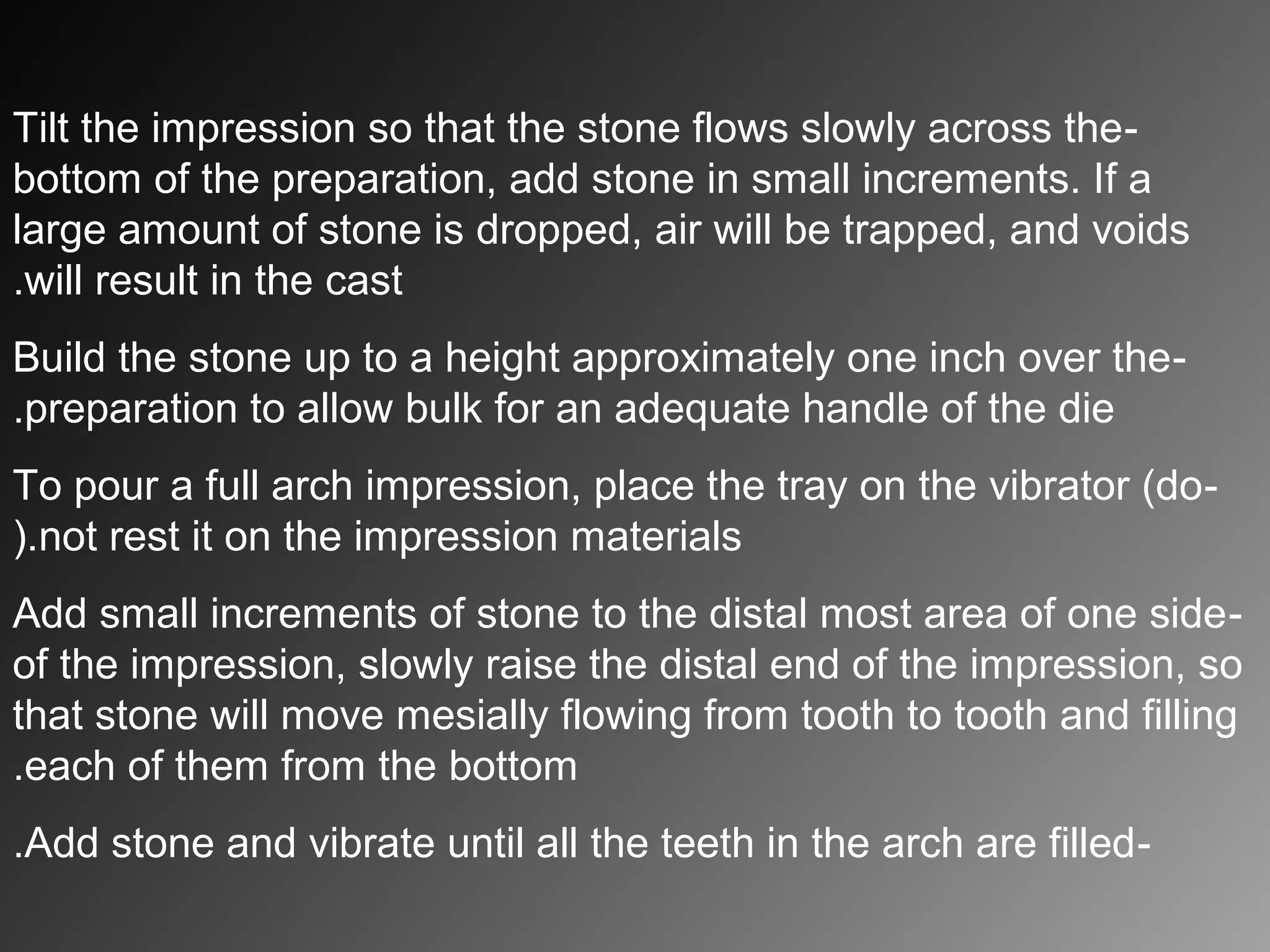 -Tilt the impression so that the stone flows slowly across the
bottom of the preparation, add stone in small increments. If a
large amount of stone is dropped, air will be trapped, and voids
will result in the cast.
-Build the stone up to a height approximately one inch over the
preparation to allow bulk for an adequate handle of the die.
-To pour a full arch impression, place the tray on the vibrator (do
not rest it on the impression materials(.
-Add small increments of stone to the distal most area of one side
of the impression, slowly raise the distal end of the impression, so
that stone will move mesially flowing from tooth to tooth and filling
each of them from the bottom.
-Add stone and vibrate until all the teeth in the arch are filled.
 
