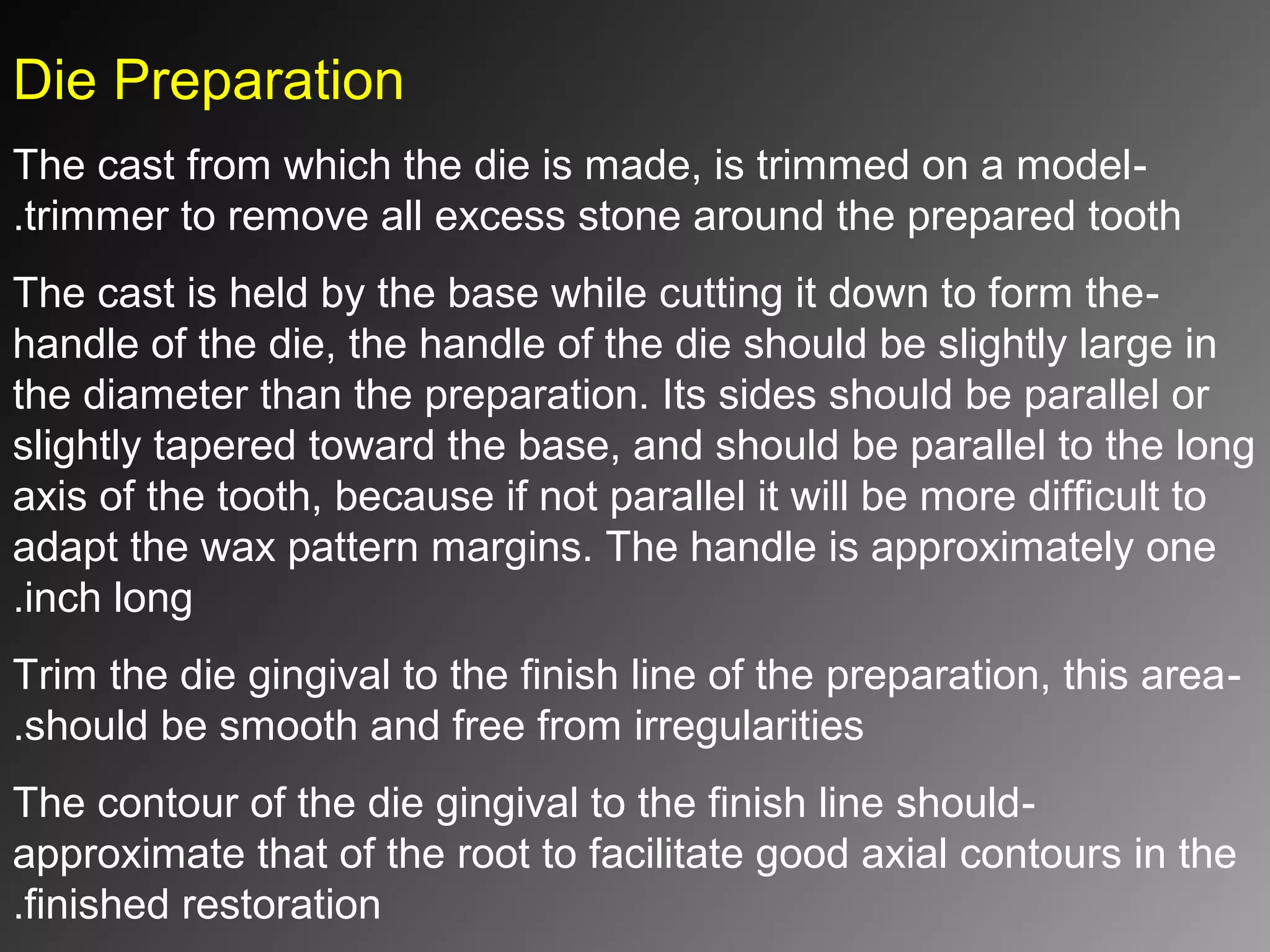 Die Preparation
-The cast from which the die is made, is trimmed on a model
trimmer to remove all excess stone around the prepared tooth.
-The cast is held by the base while cutting it down to form the
handle of the die, the handle of the die should be slightly large in
the diameter than the preparation. Its sides should be parallel or
slightly tapered toward the base, and should be parallel to the long
axis of the tooth, because if not parallel it will be more difficult to
adapt the wax pattern margins. The handle is approximately one
inch long.
-Trim the die gingival to the finish line of the preparation, this area
should be smooth and free from irregularities.
-The contour of the die gingival to the finish line should
approximate that of the root to facilitate good axial contours in the
finished restoration.
 