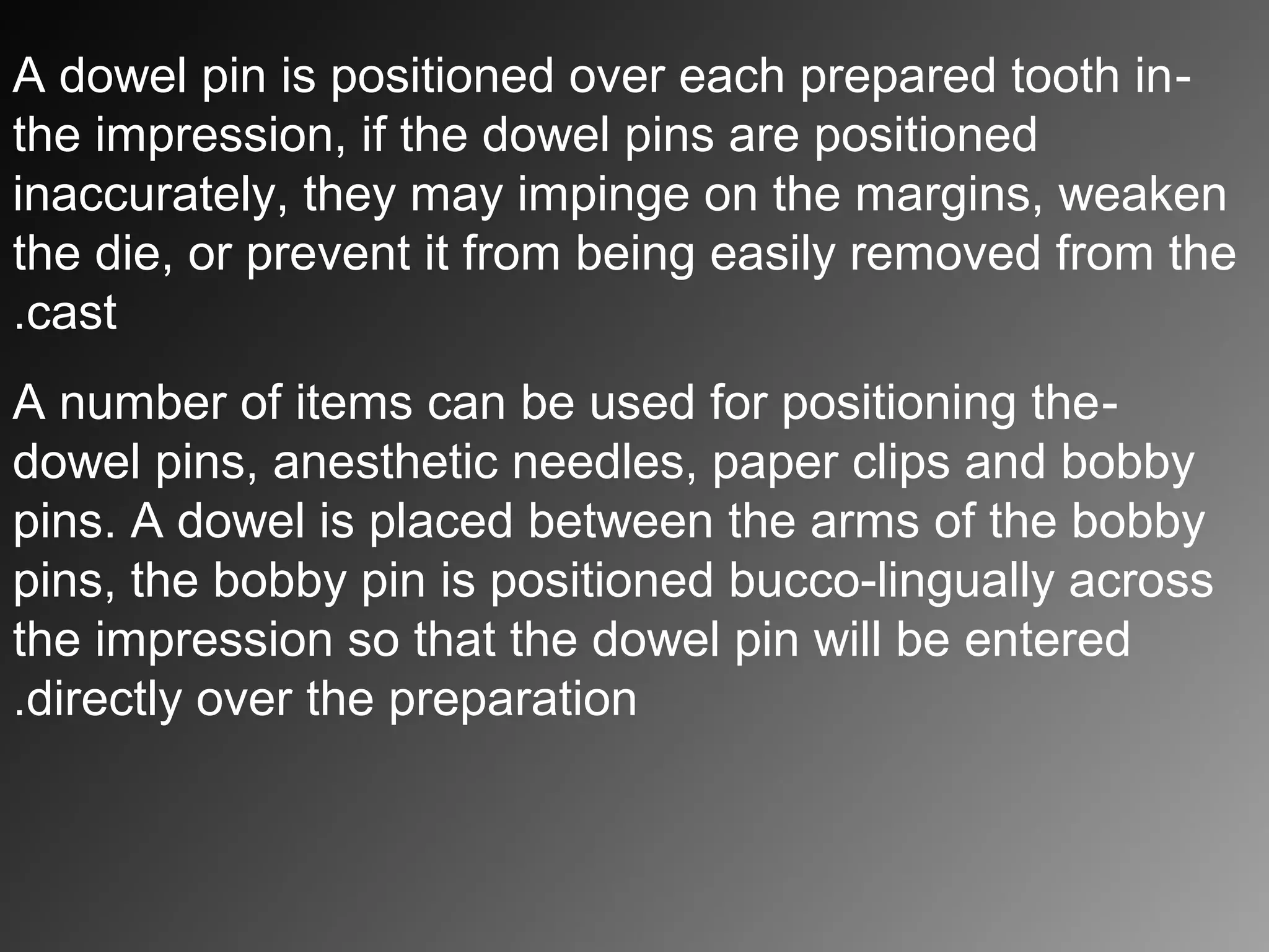 -A dowel pin is positioned over each prepared tooth in
the impression, if the dowel pins are positioned
inaccurately, they may impinge on the margins, weaken
the die, or prevent it from being easily removed from the
cast.
-A number of items can be used for positioning the
dowel pins, anesthetic needles, paper clips and bobby
pins. A dowel is placed between the arms of the bobby
pins, the bobby pin is positioned bucco-lingually across
the impression so that the dowel pin will be entered
directly over the preparation.
 