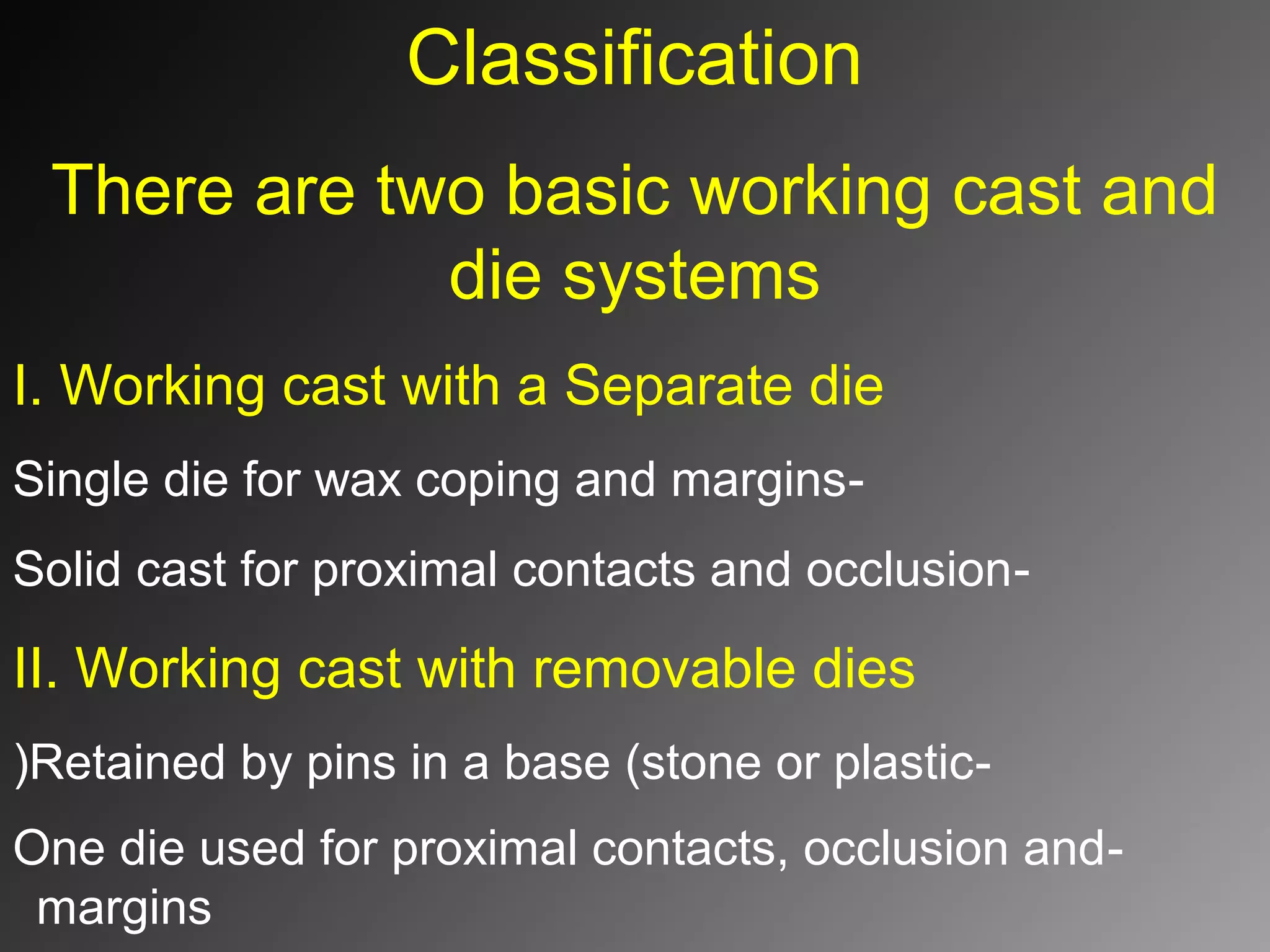 Classification
There are two basic working cast and
die systems
I. Working cast with a Separate die
-Single die for wax coping and margins
-Solid cast for proximal contacts and occlusion
II. Working cast with removable dies
-Retained by pins in a base (stone or plastic(
-One die used for proximal contacts, occlusion and
margins
 