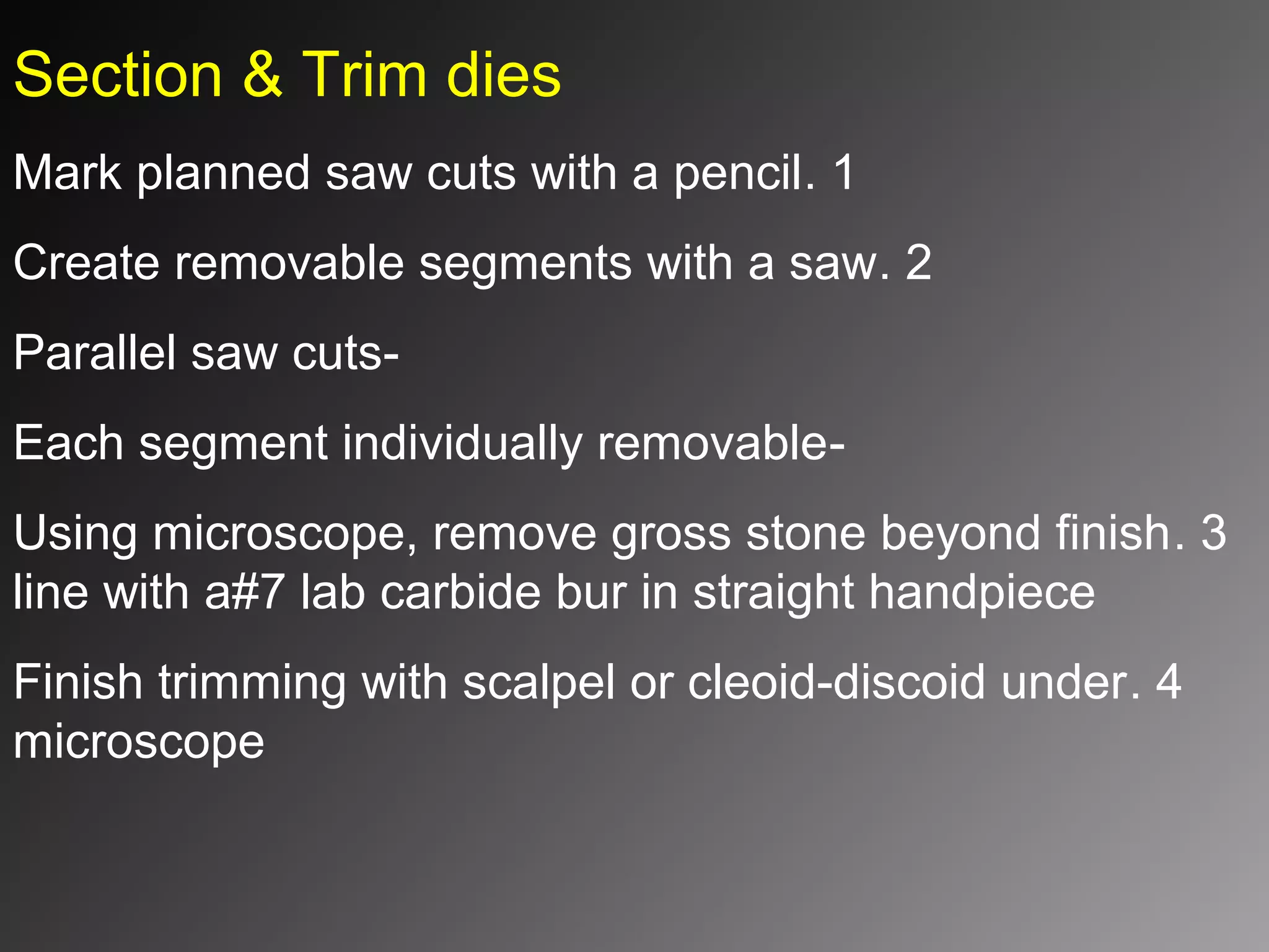 Section & Trim dies
1.Mark planned saw cuts with a pencil
2.Create removable segments with a saw
-Parallel saw cuts
-Each segment individually removable
3.Using microscope, remove gross stone beyond finish
line with a#7 lab carbide bur in straight handpiece
4.Finish trimming with scalpel or cleoid-discoid under
microscope
 