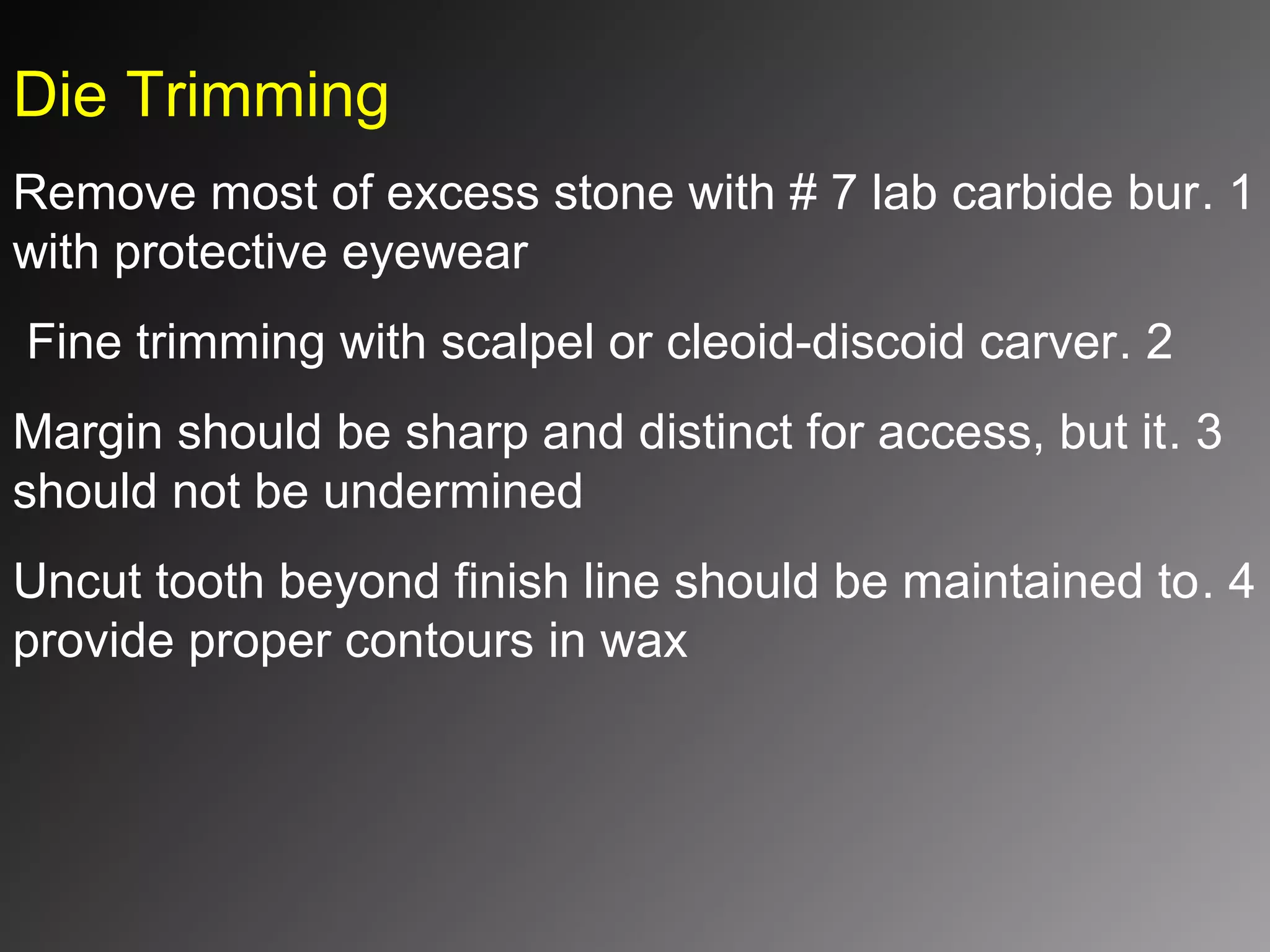 Die Trimming
1.Remove most of excess stone with # 7 lab carbide bur
with protective eyewear
2.Fine trimming with scalpel or cleoid-discoid carver
3.Margin should be sharp and distinct for access, but it
should not be undermined
4.Uncut tooth beyond finish line should be maintained to
provide proper contours in wax
 