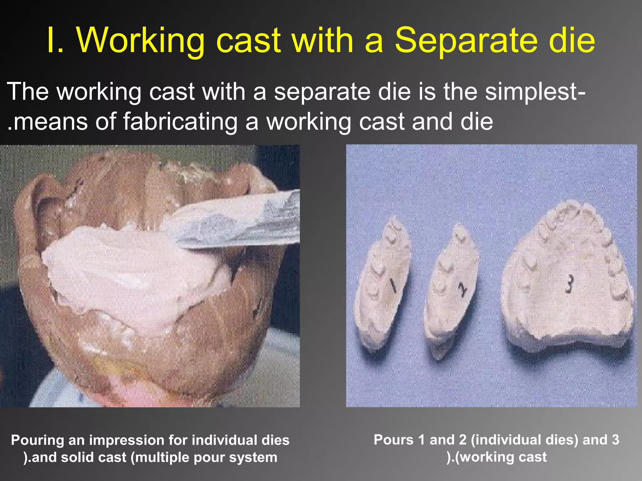 I. Working cast with a Separate die
-The working cast with a separate die is the simplest
means of fabricating a working cast and die.
Pours 1 and 2 (individual dies) and 3
(working cast).
Pouring an impression for individual dies
and solid cast (multiple pour system).
 