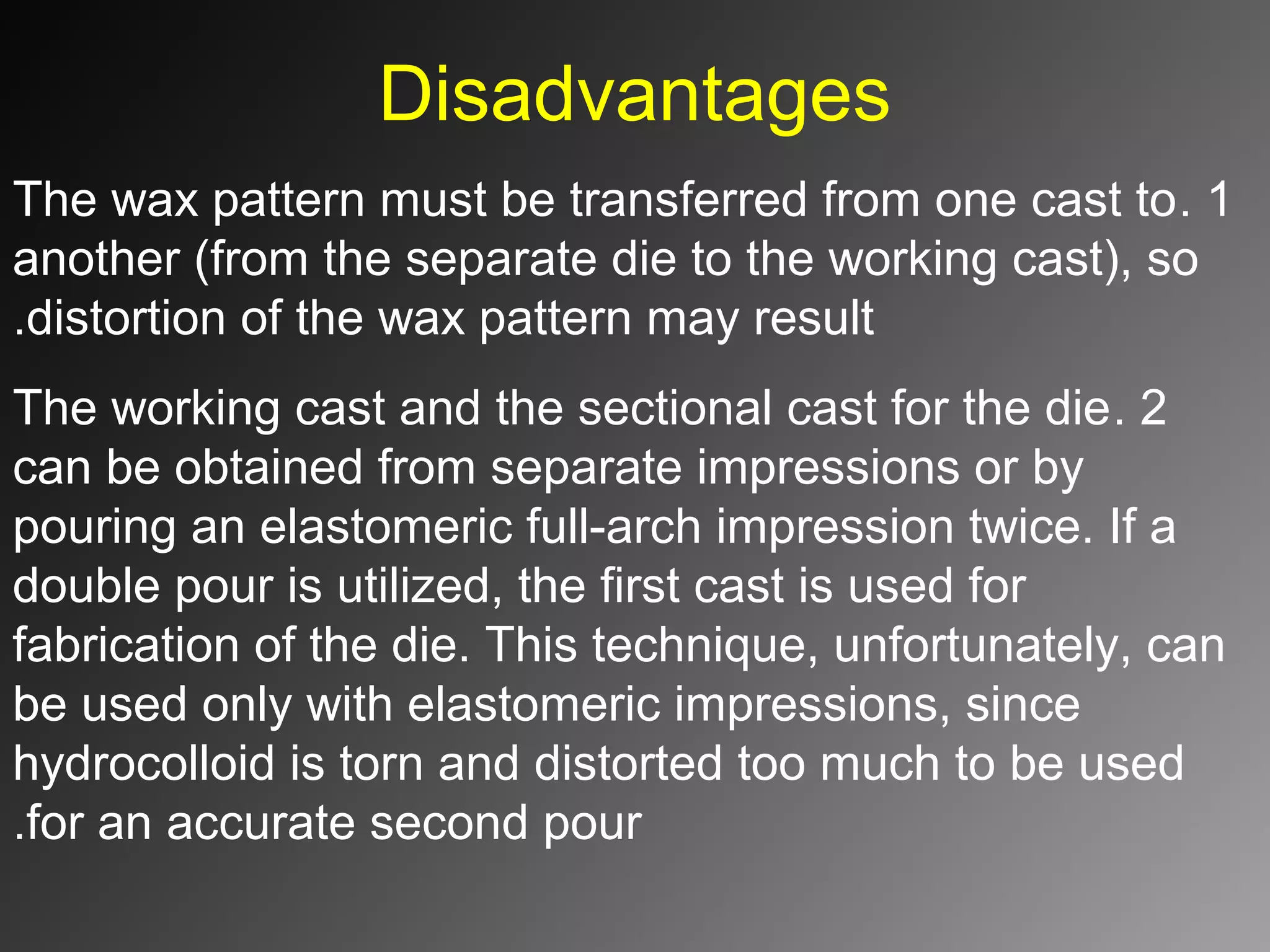 Disadvantages
1.The wax pattern must be transferred from one cast to
another (from the separate die to the working cast(, so
distortion of the wax pattern may result.
2.The working cast and the sectional cast for the die
can be obtained from separate impressions or by
pouring an elastomeric full-arch impression twice. If a
double pour is utilized, the first cast is used for
fabrication of the die. This technique, unfortunately, can
be used only with elastomeric impressions, since
hydrocolloid is torn and distorted too much to be used
for an accurate second pour.
 