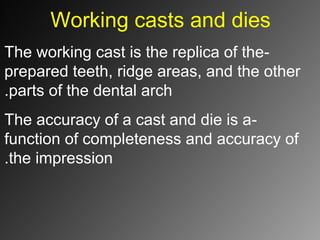 Working casts and dies
-The working cast is the replica of the
prepared teeth, ridge areas, and the other
parts of the dental arch.
-The accuracy of a cast and die is a
function of completeness and accuracy of
the impression.
 