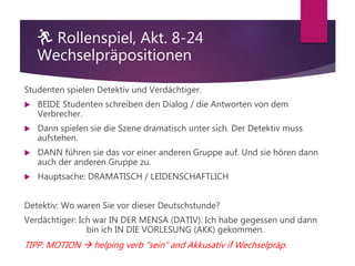 🏃 Rollenspiel, Akt. 8-24
Wechselpräpositionen
Studenten spielen Detektiv und Verdächtiger.
 BEIDE Studenten schreiben den Dialog / die Antworten von dem
Verbrecher.
 Dann spielen sie die Szene dramatisch unter sich. Der Detektiv muss
aufstehen.
 DANN führen sie das vor einer anderen Gruppe auf. Und sie hören dann
auch der anderen Gruppe zu.
 Hauptsache: DRAMATISCH / LEIDENSCHAFTLICH
Detektiv: Wo waren Sie vor dieser Deutschstunde?
Verdächtiger: Ich war IN DER MENSA (DATIV). Ich habe gegessen und dann
bin ich IN DIE VORLESUNG (AKK) gekommen.
TIPP: MOTION  helping verb “sein” and Akkusativ if Wechselpräp.
 