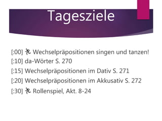 Tagesziele
[:00] 🏃 Wechselpräpositionen singen und tanzen!
[:10] da-Wörter S. 270
[:15] Wechselpräpositionen im Dativ S. 271
[:20] Wechselpräpositionen im Akkusativ S. 272
[:30] 🏃 Rollenspiel, Akt. 8-24
 