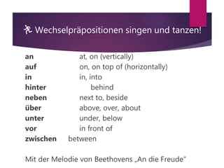 🏃 Wechselpräpositionen singen und tanzen!
an at, on (vertically)
auf on, on top of (horizontally)
in in, into
hinter behind
neben next to, beside
über above, over, about
unter under, below
vor in front of
zwischen between
Mit der Melodie von Beethovens „An die Freude“
 