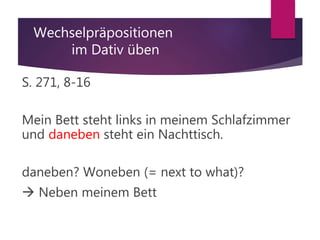 Wechselpräpositionen
im Dativ üben
S. 271, 8-16
Mein Bett steht links in meinem Schlafzimmer
und daneben steht ein Nachttisch.
daneben? Woneben (= next to what)?
 Neben meinem Bett
 