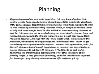 Planning
• My planning on a whole went quite smoothly as I already knew of an idea that I
wanted to make I was already thinking of how I wanted it to look like the visuals ext.
of the game. However despite this there is one area of which I was struggling to come
up with the idea of how I wanted my character to look, in my opinion I believe that it
actually took some time for me to be able to think up how I wanted my character to
look. But I did overcome this by simply drawing out some ideas/sketches at home and
eventually I came up with the idea and managed to get a rough copy in on a blank
Photoshop document. Although I felt like I knew exactly what I was doing with this
production, when it came to the planning I had so many ideas that I couldn't’t get
them down fast enough onto a mind map and I was overthinking each idea, as in I felt
like each idea wasn’t good enough to put down on the mind map so kept trying to
think of other ideas to put down. IN the future if I had time to go back and re-
do/improve this project I would definitely tried to not other think some of the
planning stages i.e. idea generation (mind map) as if I don’t I will be able to get the
first few stages of my planning done much more effectively and quickly.
 