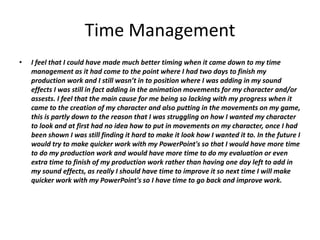 Time Management
• I feel that I could have made much better timing when it came down to my time
management as it had come to the point where I had two days to finish my
production work and I still wasn’t in to position where I was adding in my sound
effects I was still in fact adding in the animation movements for my character and/or
assests. I feel that the main cause for me being so lacking with my progress when it
came to the creation of my character and also putting in the movements on my game,
this is partly down to the reason that I was struggling on how I wanted my character
to look and at first had no idea how to put in movements on my character, once I had
been shown I was still finding it hard to make it look how I wanted it to. In the future I
would try to make quicker work with my PowerPoint's so that I would have more time
to do my production work and would have more time to do my evaluation or even
extra time to finish of my production work rather than having one day left to add in
my sound effects, as really I should have time to improve it so next time I will make
quicker work with my PowerPoint's so I have time to go back and improve work.
 