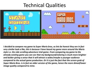 Technical Qualities
I decided to compare my game to Super Mario bros, as lets be honest they are in fact
very similar look a like, this is because I have based my game more around the Mario
style i.e. the side scrolling adventure trial game. From comparing my game to the
already existing game you can see that my background/coloring is much more brighter
and bolder giving a sense that it will attract a wider/maybe a younger audience
compared to the actual game production. Or it is just the fact that the screen grab of
Super Mario Bros. is in fact an older version of the game, hence the more dimed/lower
image quality compared to mine.
 