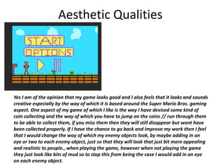 Aesthetic Qualities
Yes I am of the opinion that my game looks good and I also feels that it looks and sounds
creative especially by the way of which it is based around the Super Mario Bros. gaming
aspect. One aspect of my game of which I like is the way I have devised some kind of
coin collecting and the way of which you have to jump on the coins // run through them
to be able to collect them, if you miss them then they will still disappear but wont have
been collected properly. If I have the chance to go back and improve my work then I feel
that I would change the way of which my enemy objects look, by maybe adding in an
eye or two to each enemy object, just so that they will look that just bit more appealing
and realistic to people., when playing the game, however when not playing the game
they just look like bits of mud so to stop this from being the case I would add in an eye
on each enemy object.
 