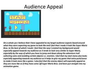 Audience Appeal
On a whole yes I believe that I have appealed to my target audience aspects based around
what they were expecting my game to look like and I feel that I made it look like Super Mario
Bros. to the best of which I could. I feel that the way I created my background would
especially appeal towards my audience as it tends to look very similar to Super Mario,
especially by the way of which you have to jump and down along the adventure trail
collecting coins and avoiding certain objects i.e. enemies. I feel that my start menu also looks
especially appealing towards my audience as it helps to give my game that extra push/sense
to make it look more like a game. I also feel that the enemy object will especially appeal as
they are more like as if they have come off Super Mario Bros. and been put straight into my
animation game.
 