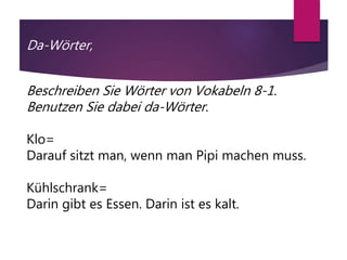 Da-Wörter,
Beschreiben Sie Wörter von Vokabeln 8-1.
Benutzen Sie dabei da-Wörter.
Klo=
Darauf sitzt man, wenn man Pipi machen muss.
Kühlschrank=
Darin gibt es Essen. Darin ist es kalt.
 