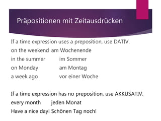Präpositionen mit Zeitausdrücken
If a time expression uses a preposition, use DATIV.
on the weekend am Wochenende
in the summer im Sommer
on Monday am Montag
a week ago vor einer Woche
If a time expression has no preposition, use AKKUSATIV.
every month jeden Monat
Have a nice day! Schönen Tag noch!
 
